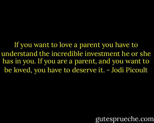 If you want to love a parent you have to understand the incredible investment he or she has in you. If you are a parent, and you want to be loved, you have to deserve it. - Jodi Picoult