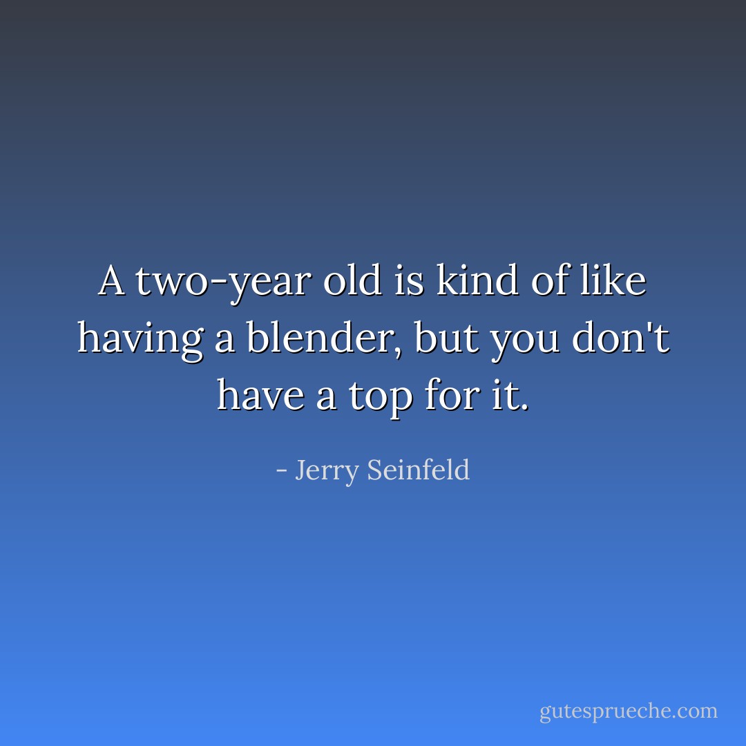 A two-year old is kind of like having a blender, but you don't have a top for it. - Jerry Seinfeld