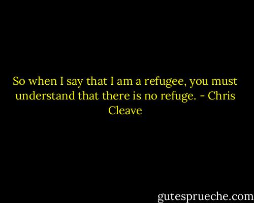 So when I say that I am a refugee, you must understand that there is no refuge. - Chris Cleave