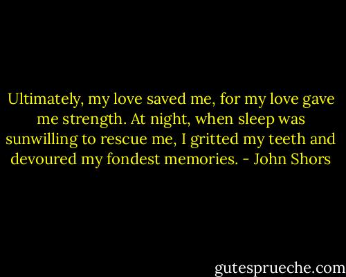 Ultimately, my love saved me, for my love gave me strength. At night, when sleep was sunwilling to rescue me, I gritted my teeth and devoured my fondest memories. - John Shors