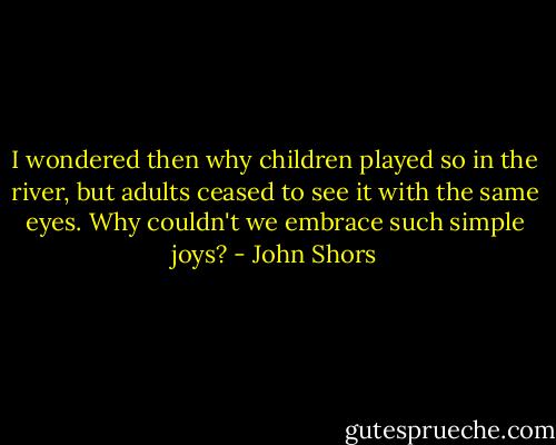 I wondered then why children played so in the river, but adults ceased to see it with the same eyes. Why couldn't we embrace such simple joys? - John Shors