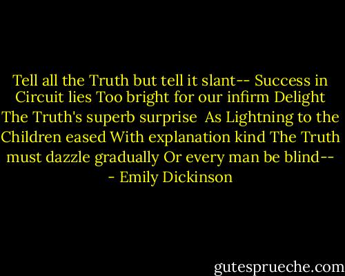 Tell all the Truth but tell it slant--<br />Success in Circuit lies<br />Too bright for our infirm Delight<br />The Truth's superb surprise<br /><br />As Lightning to the Children eased<br />With explanation kind<br />The Truth must dazzle gradually<br />Or every man be blind-- - Emily Dickinson