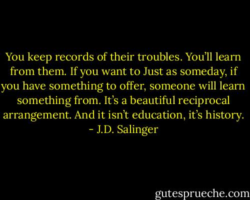 You keep records of their troubles. You’ll learn from them. If you want to Just as someday, if you have something to offer, someone will learn something from. It’s a beautiful reciprocal arrangement. And it isn’t education, it’s history. - J.D. Salinger