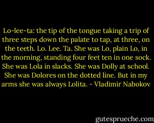 Lo-lee-ta: the tip of the tongue taking a trip of three steps down the palate to tap, at three, on the teeth. Lo. Lee. Ta. She was Lo, plain Lo, in the morning, standing four feet ten in one sock. She was Lola in slacks. She was Dolly at school. She was Dolores on the dotted line. But in my arms she was always Lolita. - Vladimir Nabokov