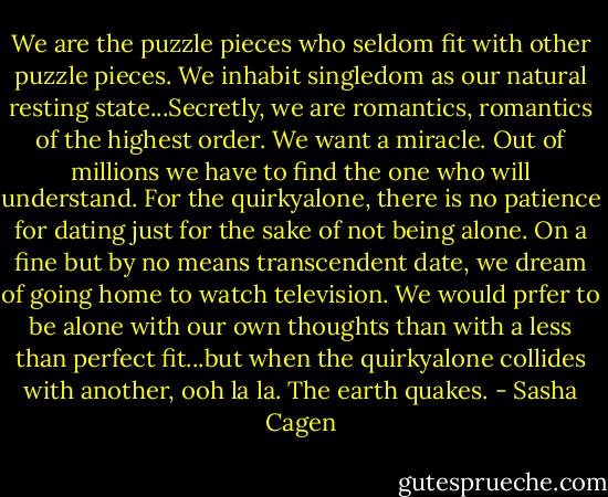 We are the puzzle pieces who seldom fit with other puzzle pieces. We inhabit singledom as our natural resting state...Secretly, we are romantics, romantics of the highest order. We want a miracle. Out of millions we have to find the one who will understand. For the quirkyalone, there is no patience for dating just for the sake of not being alone. On a fine but by no means transcendent date, we dream of going home to watch television. We would prfer to be alone with our own thoughts than with a less than perfect fit...but when the quirkyalone collides with another, ooh la la. The earth quakes. - Sasha Cagen