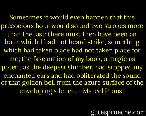 Sometimes it would even happen that this precocious hour would sound two strokes more than the last; there must then have been an hour which I had not heard strike; something which had taken place had not taken place for me; the fascination of my book, a magic as potent as the deepest slumber, had stopped my enchanted ears and had obliterated the sound of that golden bell from the azure surface of the enveloping silence. - Marcel Proust