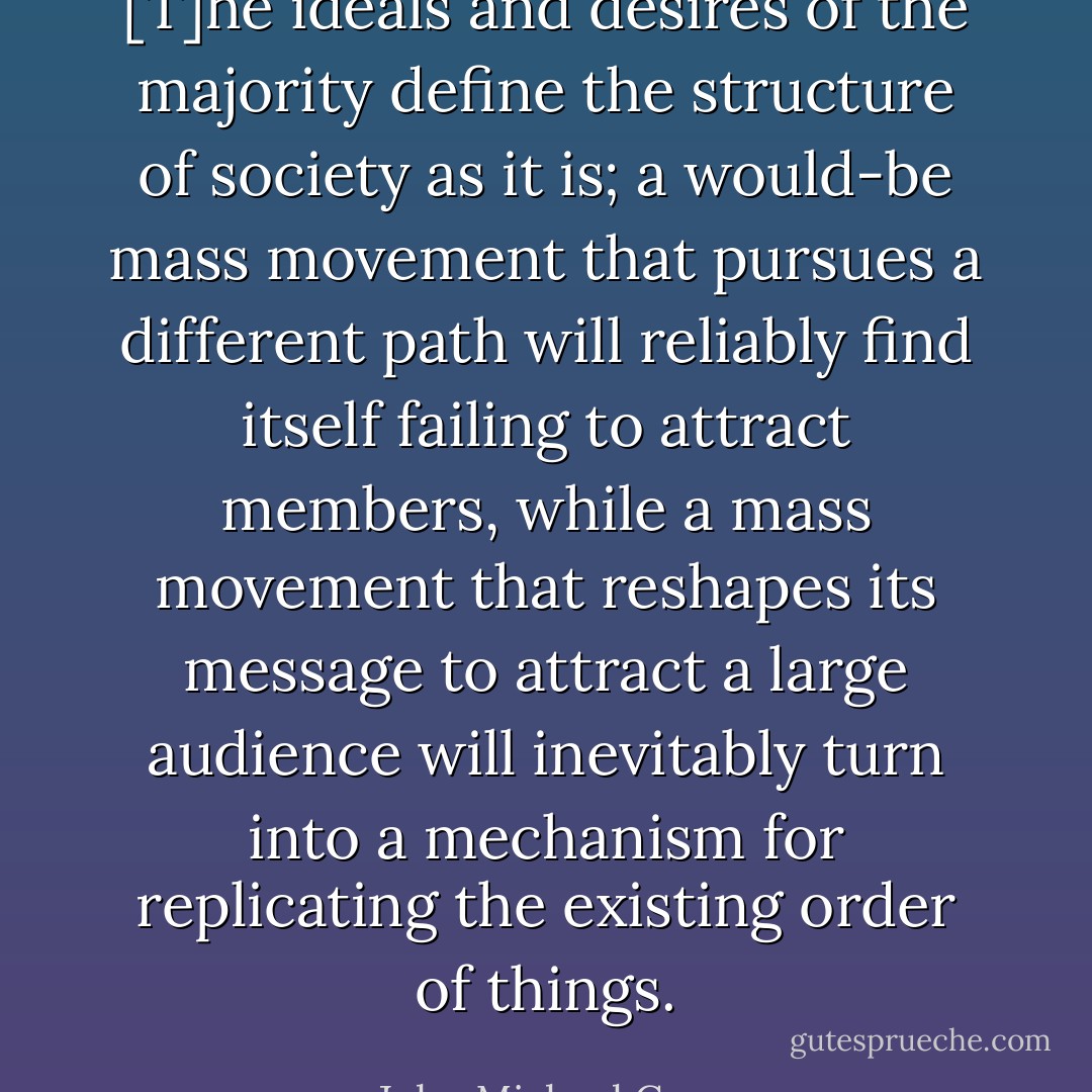 [T]he ideals and desires of the majority define the structure of society as it is; a would-be mass movement that pursues a different path will reliably find itself failing to attract members, while a mass movement that reshapes its message to attract a large audience will inevitably turn into a mechanism for replicating the existing order of things. - John Michael Greer