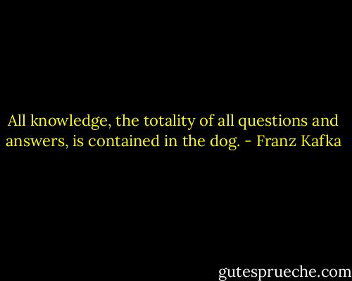 All knowledge, the totality of all questions and answers, is contained in the dog. - Franz Kafka