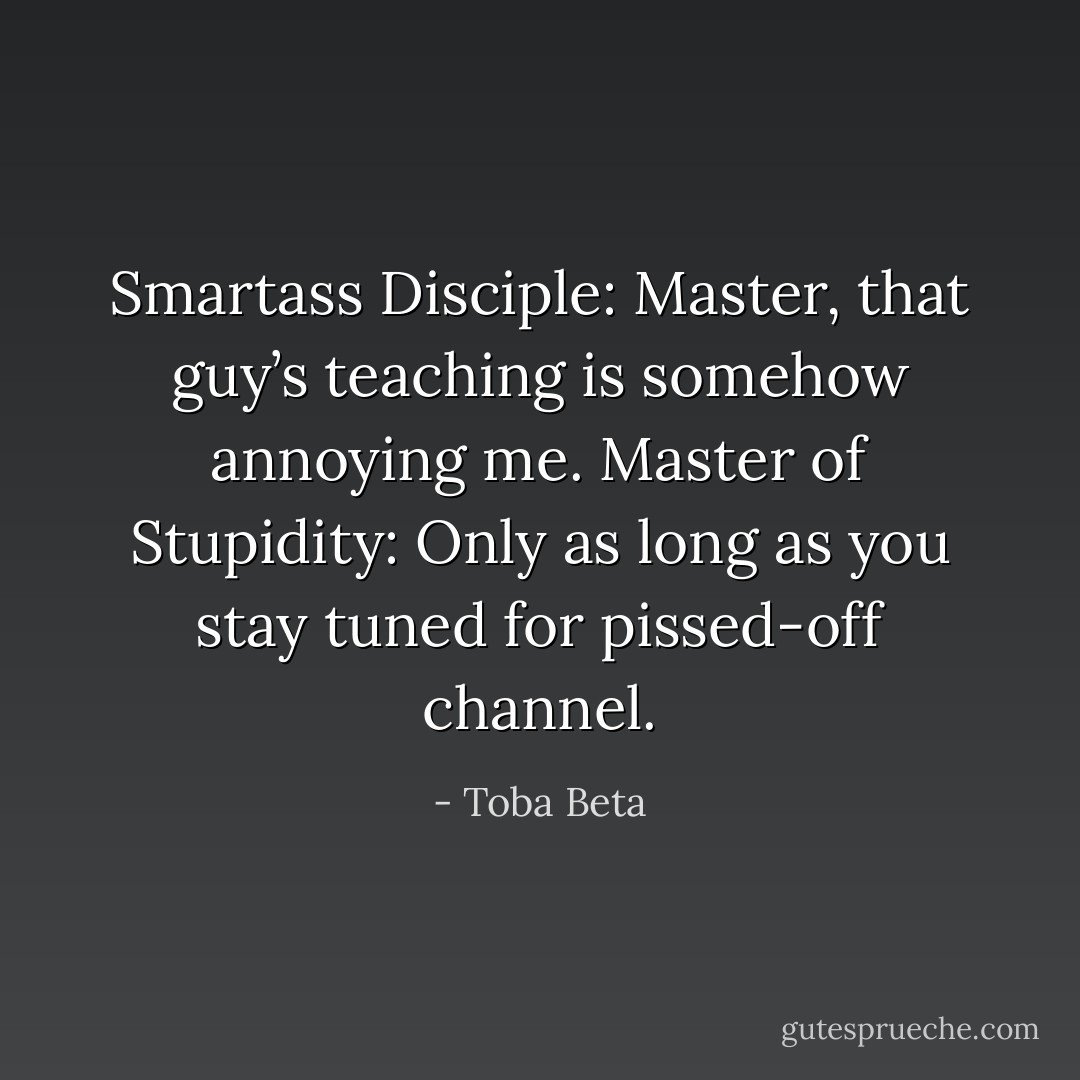 Smartass Disciple: Master, that guy’s teaching is somehow annoying me.<br />Master of Stupidity: Only as long as you stay tuned for pissed-off channel. - Toba Beta