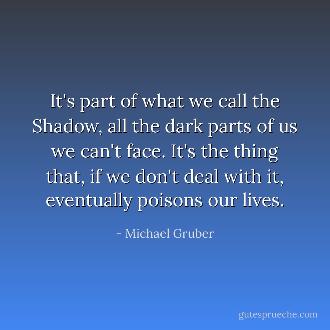 It's part of what we call the Shadow, all the dark parts of us we can't face. It's the thing that, if we don't deal with it, eventually poisons our lives. - Michael Gruber