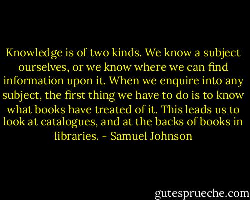 Knowledge is of two kinds. We know a subject ourselves, or we know where we can find information upon it. When we enquire into any subject, the first thing we have to do is to know what books have treated of it. This leads us to look at catalogues, and at the backs of books in libraries. - Samuel Johnson