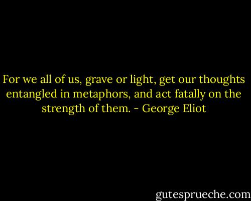 For we all of us, grave or light, get our thoughts entangled in metaphors, and act fatally on the strength of them. - George Eliot