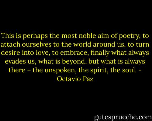 This is perhaps the most noble aim of poetry, to attach ourselves to the world around us, to turn desire into love, to embrace, finally what always evades us, what is beyond, but what is always there – the unspoken, the spirit, the soul. - Octavio Paz