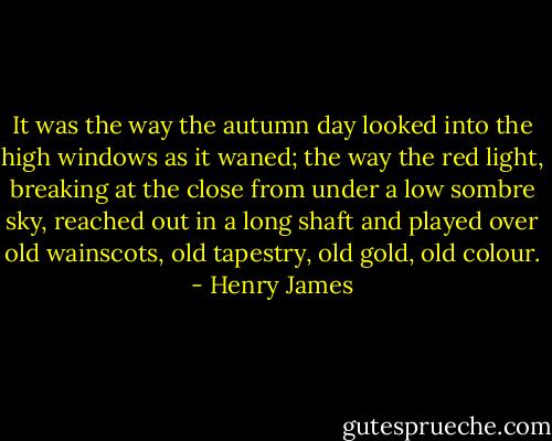 It was the way the autumn day looked into the high windows as it waned; the way the red light, breaking at the close from under a low sombre sky, reached out in a long shaft and played over old wainscots, old tapestry, old gold, old colour. - Henry James