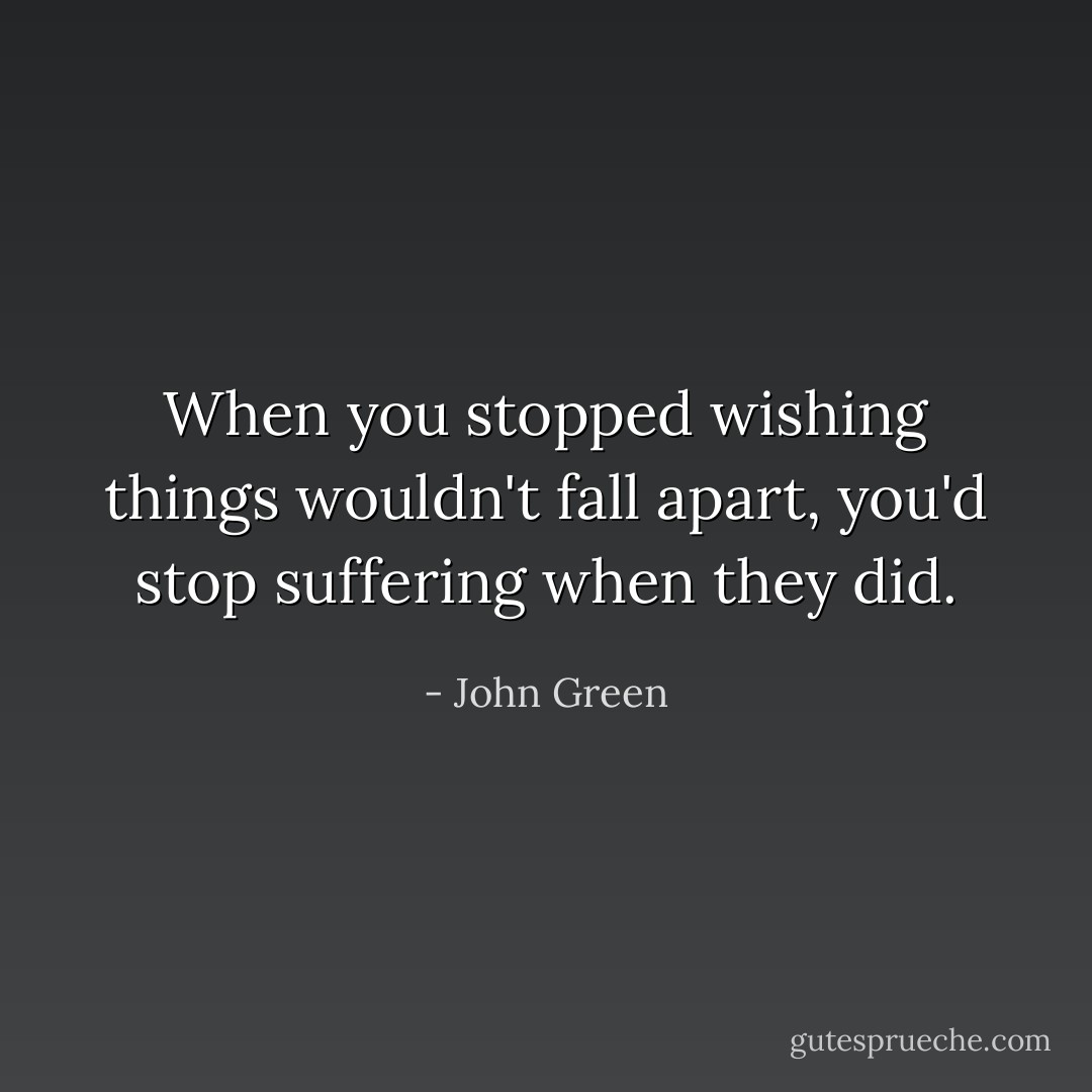 When you stopped wishing things wouldn't fall apart, you'd stop suffering when they did. - John Green