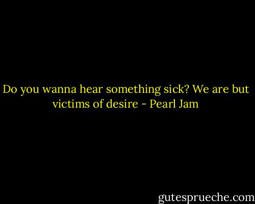 Do you wanna hear something sick? We are but victims of desire - Pearl Jam