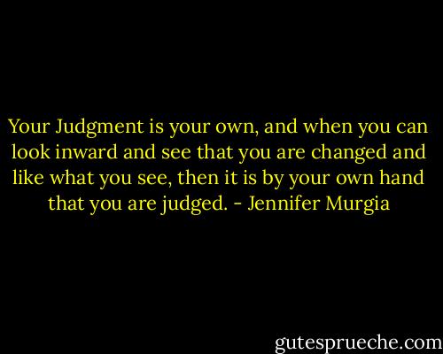 Your Judgment is your own, and when you can look inward and see that you are changed and like what you see, then it is by your own hand that you are judged. - Jennifer Murgia