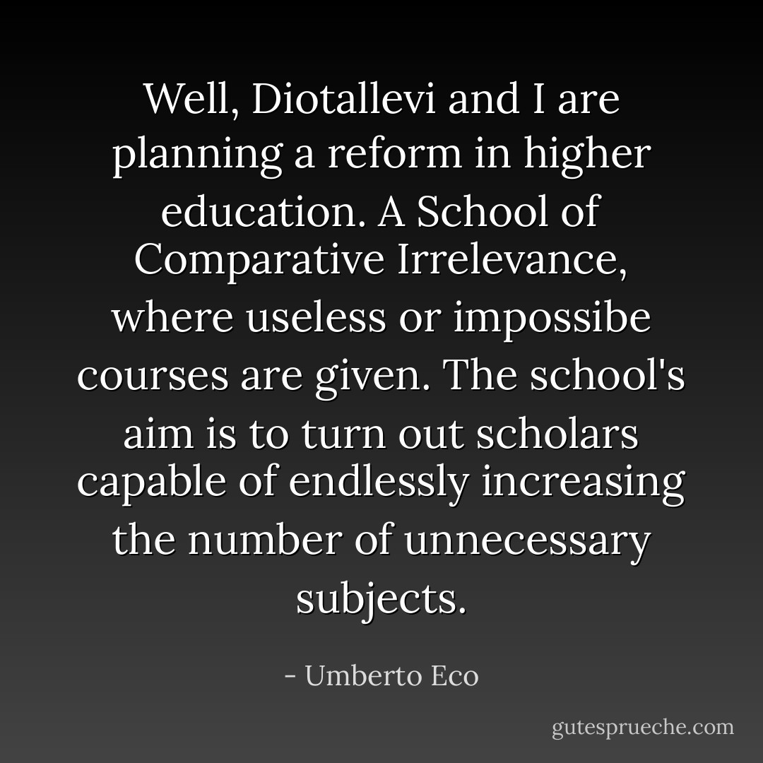Well, Diotallevi and I are planning a reform in higher education. A School of Comparative Irrelevance, where useless or impossibe courses are given. The school's aim is to turn out scholars capable of endlessly increasing the number of unnecessary subjects. - Umberto Eco