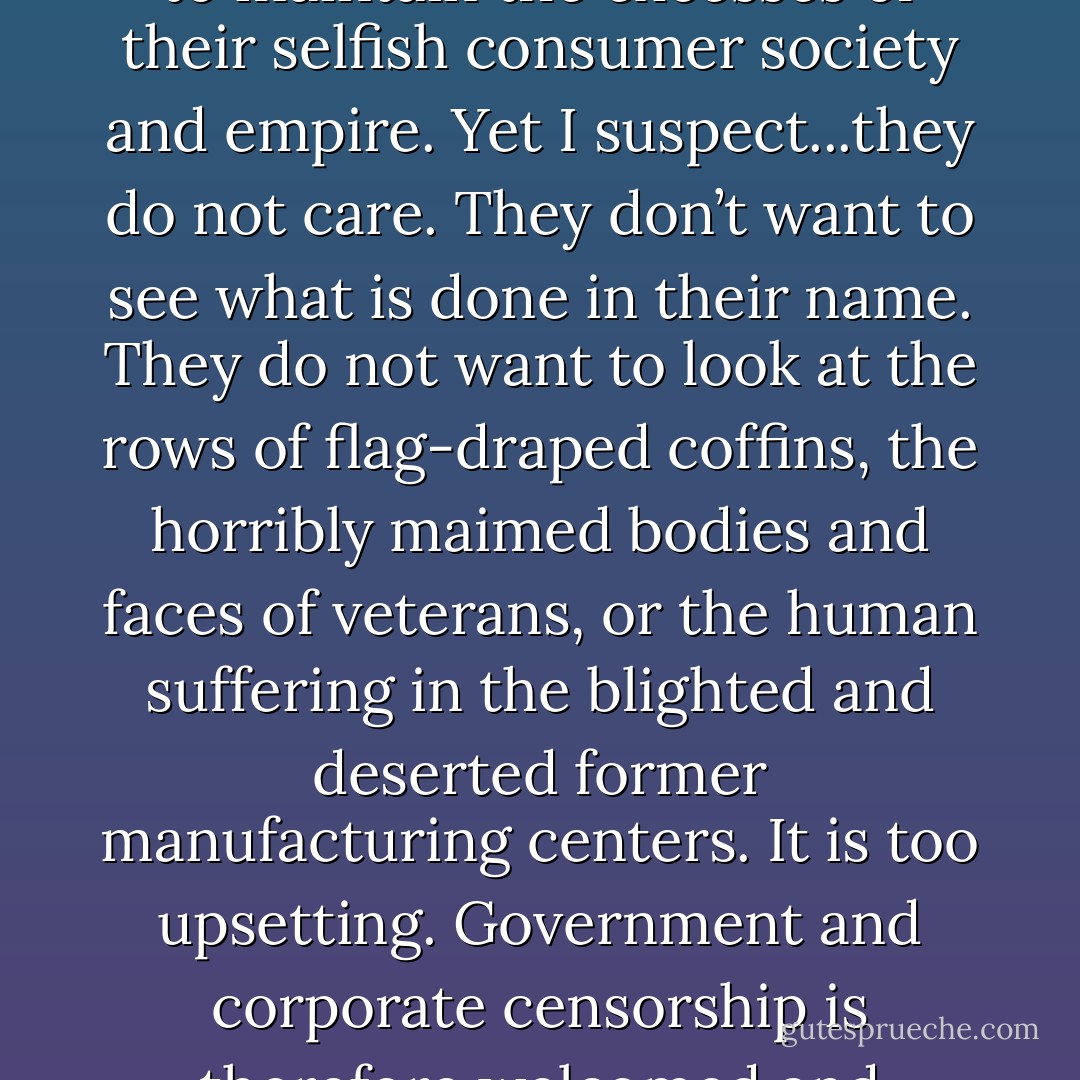 Most Americans are aware of the brutality and injustice used to maintain the excesses of their selfish consumer society and empire. Yet I suspect...they do not care. They don’t want to see what is done in their name. They do not want to look at the rows of flag-draped coffins, the horribly maimed bodies and faces of veterans, or the human suffering in the blighted and deserted former manufacturing centers. It is too upsetting. Government and corporate censorship is therefore welcomed and appreciated. - Curtis White