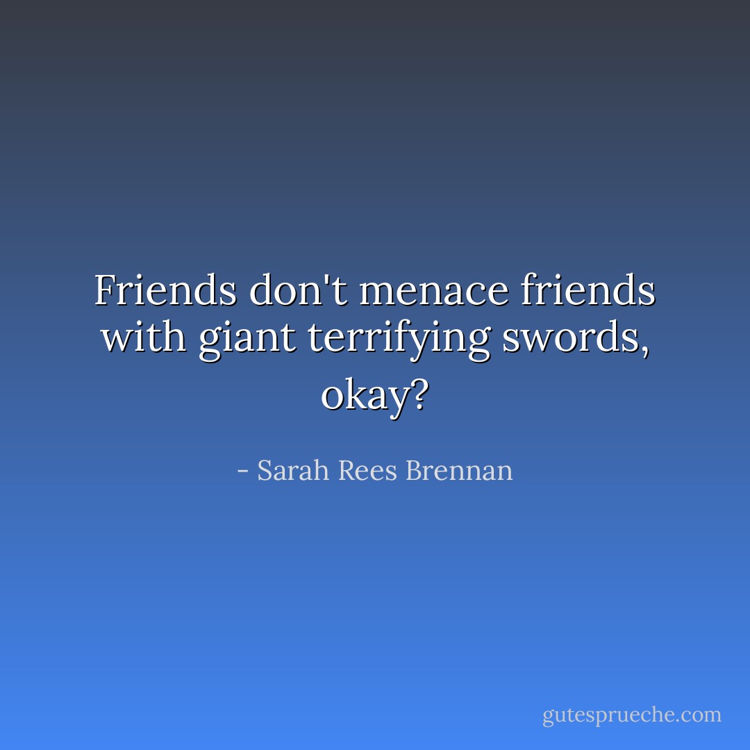 Friends don't menace friends with giant terrifying swords, okay? - Sarah Rees Brennan