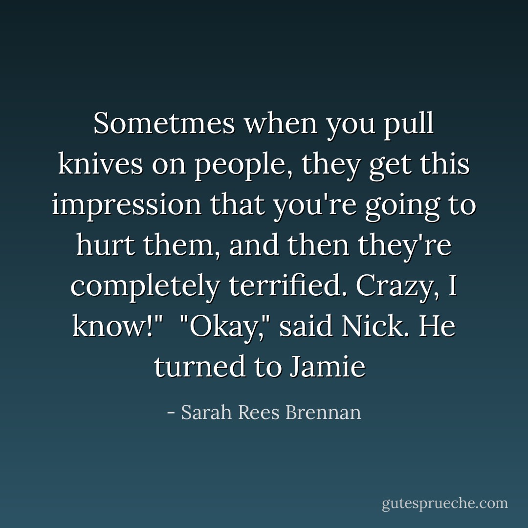 Sometmes when you pull knives on people, they get this impression that you're going to hurt them, and then they're completely terrified. Crazy, I know!"<br /><br />"Okay," said Nick. He turned to Jamie  - Sarah Rees Brennan