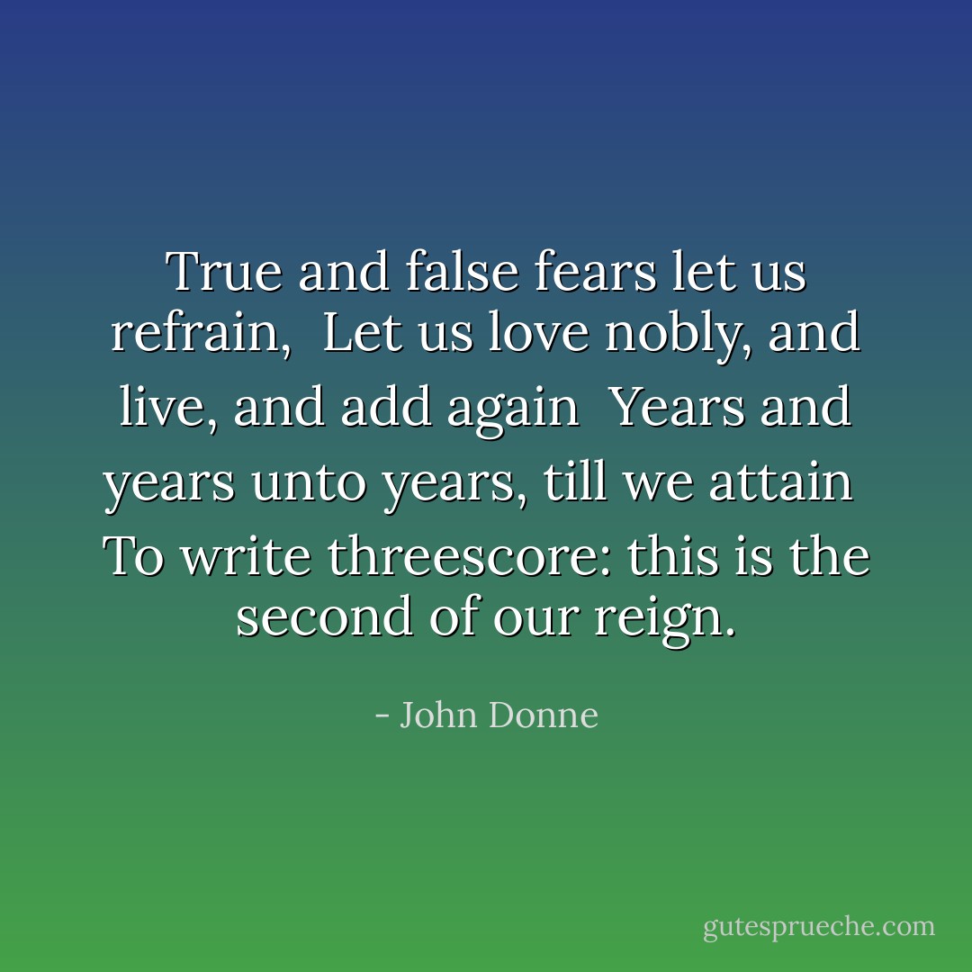True and false fears let us refrain, <br />Let us love nobly, and live, and add again <br />Years and years unto years, till we attain <br />To write threescore: this is the second of our reign. - John Donne
