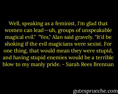 Well, speaking as a feminist, I'm glad that women can lead--uh, groups of unspeakable magical evil."<br /><br />"Yes," Alan said gravely. "It'd be shoking if the evil magicians were sexist. For one thing, that would mean they were stupid, and having stupid enemies would be a terrible blow to my manly pride. - Sarah Rees Brennan