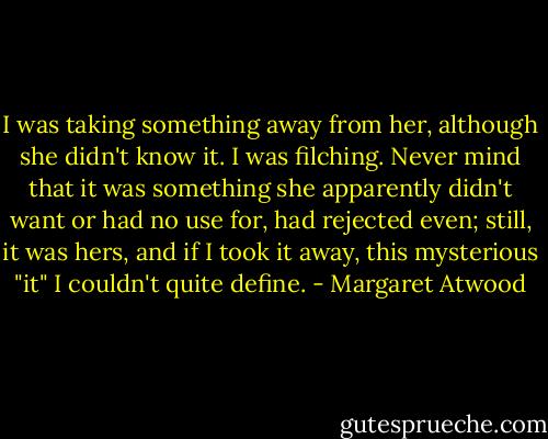 I was taking something away from her, although she didn't know it. I was filching. Never mind that it was something she apparently didn't want or had no use for, had rejected even; still, it was hers, and if I took it away, this mysterious "it" I couldn't quite define. - Margaret Atwood
