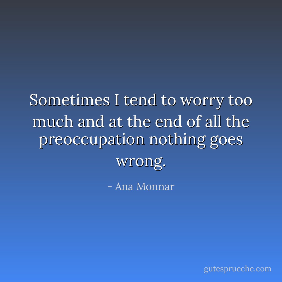 Sometimes I tend to worry too much and at the end of all the preoccupation nothing goes wrong. - Ana Monnar