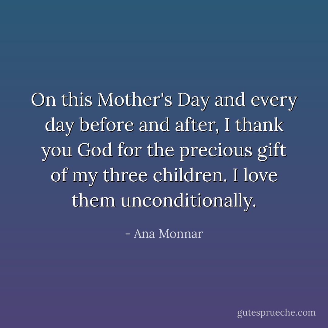 On this Mother's Day and every day before and after, I thank you God for the precious gift of my three children. I love them unconditionally. - Ana Monnar