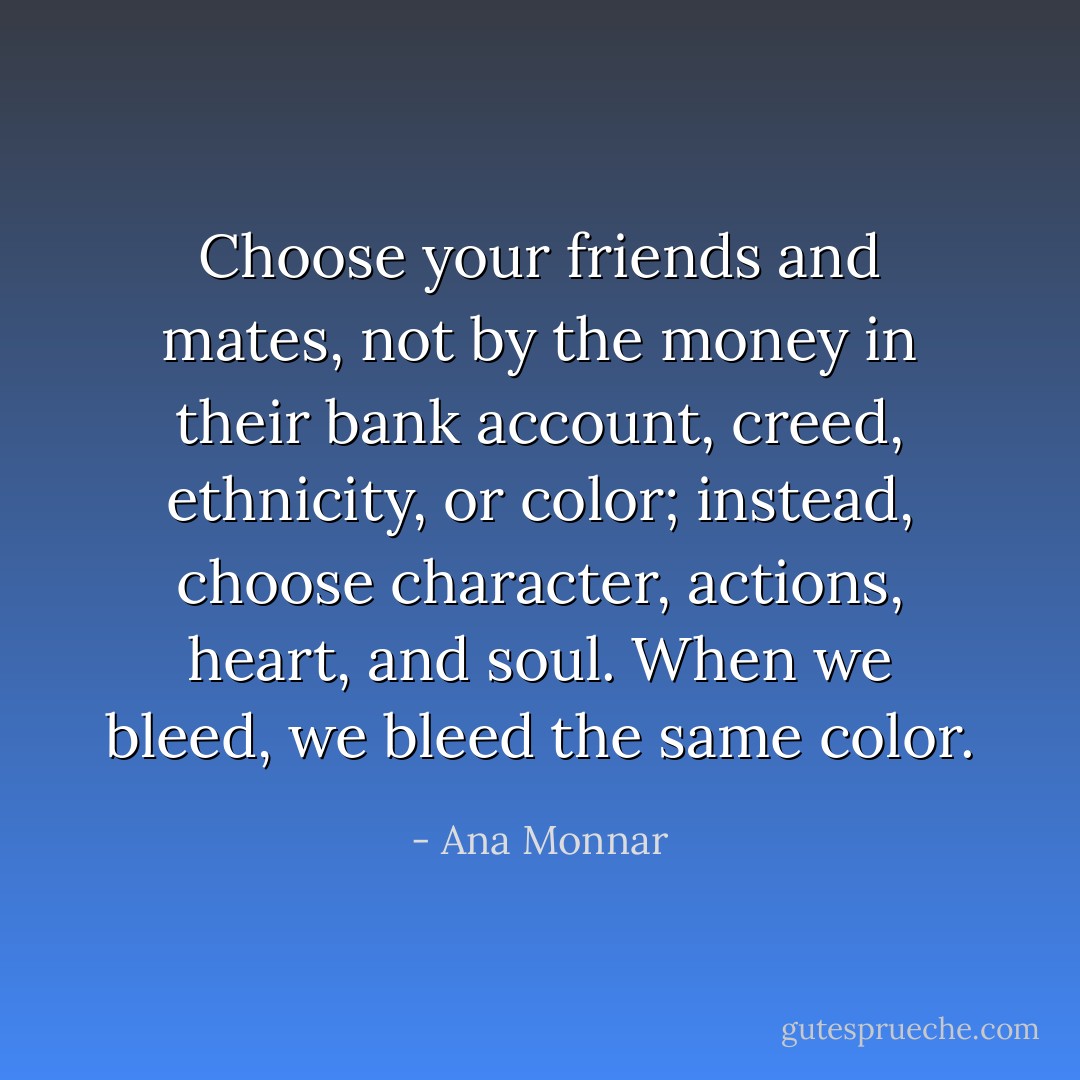 Choose your friends and mates, not by the money in their bank account, creed, ethnicity, or color; instead, choose character, actions, heart, and soul. When we bleed, we bleed the same color. - Ana Monnar
