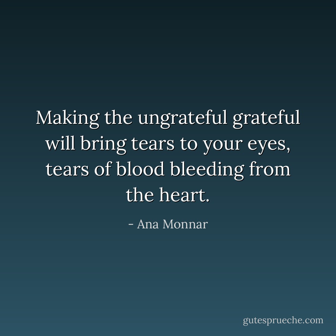 Making the ungrateful grateful will bring tears to your eyes, tears of blood bleeding from the heart. - Ana Monnar