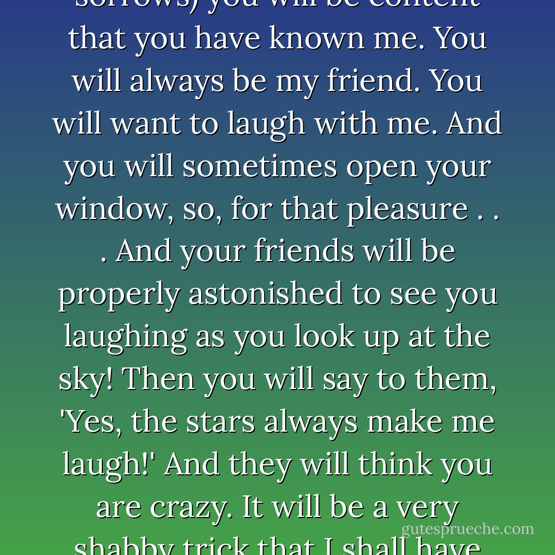 And when your sorrow is comforted (time soothes all sorrows) you will be content that you have known me. You will always be my friend. You will want to laugh with me. And you will sometimes open your window, so, for that pleasure . . . And your friends will be properly astonished to see you laughing as you look up at the sky! Then you will say to them, 'Yes, the stars always make me laugh!' And they will think you are crazy. It will be a very shabby trick that I shall have played on you... - Antoine de Saint-Exupéry