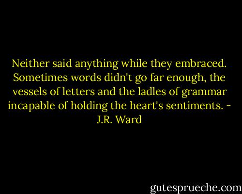 Neither said anything while they embraced. Sometimes words didn't go far enough, the vessels of letters and the ladles of grammar incapable of holding the heart's sentiments. - J.R. Ward
