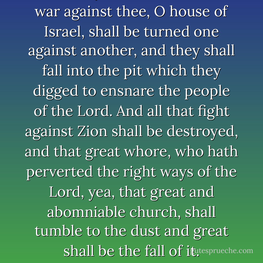 And every nation which shall war against thee, O house of Israel, shall be turned one against another, and they shall fall into the pit which they digged to ensnare the people of the Lord. And all that fight against Zion shall be destroyed, and that great whore, who hath perverted the right ways of the Lord, yea, that great and abomniable church, shall tumble to the dust and great shall be the fall of it. - Anonymous
