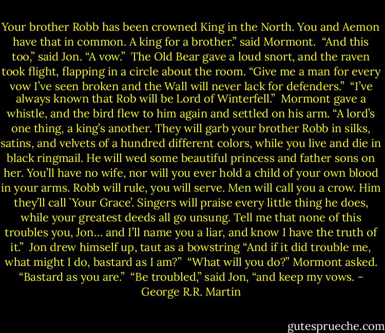 Your brother Robb has been crowned King in the North. You and Aemon have that in common. A king for a brother.” said Mormont.<br /><br />“And this too,” said Jon. “A vow.”<br /><br />The Old Bear gave a loud snort, and the raven took flight, flapping in a circle about the room. “Give me a man for every vow I’ve seen broken and the Wall will never lack for defenders.”<br /><br />“I’ve always known that Rob will be Lord of Winterfell.”<br /><br />Mormont gave a whistle, and the bird flew to him again and settled on his arm. “A lord’s one thing, a king’s another. They will garb your brother Robb in silks, satins, and velvets of a hundred different colors, while you live and die in black ringmail. He will wed some beautiful princess and father sons on her. You’ll have no wife, nor will you ever hold a child of your own blood in your arms. Robb will rule, you will serve. Men will call you a crow. Him they’ll call `Your Grace’. Singers will praise every little thing he does, while your greatest deeds all go unsung. Tell me that none of this troubles you, Jon… and I’ll name you a liar, and know I have the truth of it.”<br /><br />Jon drew himself up, taut as a bowstring “And if it did trouble me, what might I do, bastard as I am?”<br /><br />“What will you do?” Mormont asked. “Bastard as you are.”<br /><br />“Be troubled,” said Jon, “and keep my vows. - George R.R. Martin