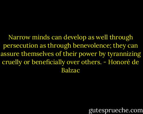 Narrow minds can develop as well through persecution as through benevolence; they can assure themselves of their power by tyrannizing cruelly or beneficially over others. - Honoré de Balzac