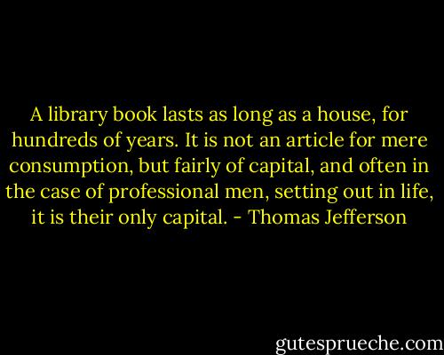 A library book lasts as long as a house, for hundreds of years. It is not an article for mere consumption, but fairly of capital, and often in the case of professional men, setting out in life, it is their only capital. - Thomas Jefferson