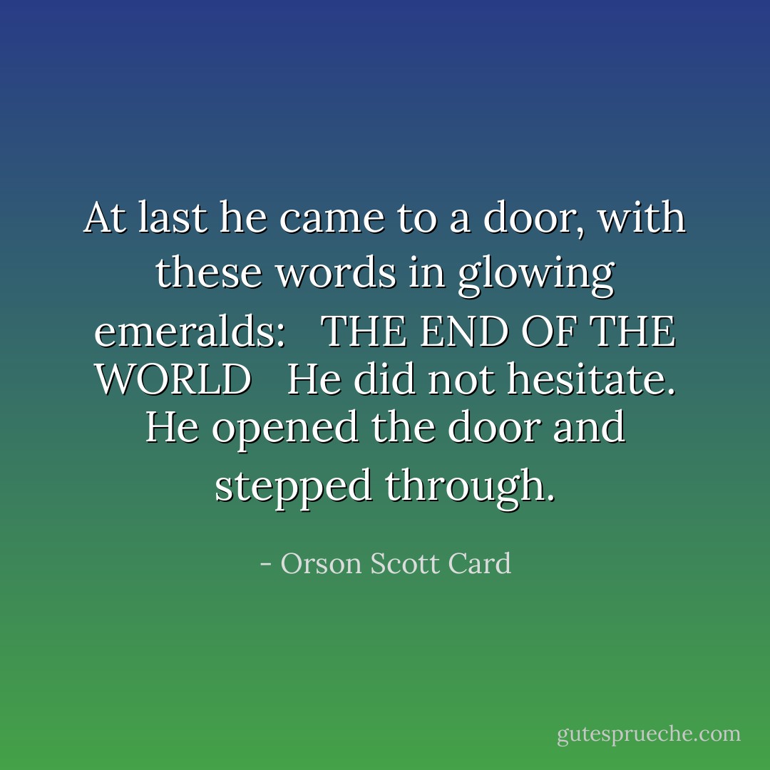 At last he came to a door, with these words in glowing emeralds: <br /><br />THE END OF THE WORLD <br /><br />He did not hesitate. He opened the door and stepped through. - Orson Scott Card