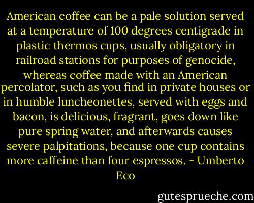 American coffee can be a pale solution served at a temperature of 100<br />degrees centigrade in plastic thermos cups, usually obligatory in railroad<br />stations for purposes of genocide, whereas coffee made with an American<br />percolator, such as you find in private houses or in humble luncheonettes,<br />served with eggs and bacon, is delicious, fragrant, goes down like pure<br />spring water, and afterwards causes severe palpitations, because one cup<br />contains more caffeine than four espressos. - Umberto Eco