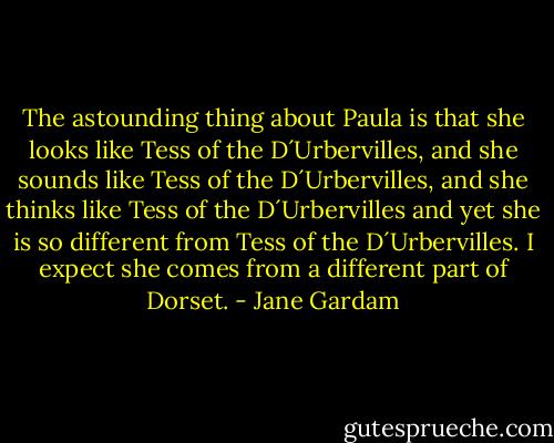 The astounding thing about Paula is that she looks like Tess of the D´Urbervilles, and she sounds like Tess of the D´Urbervilles, and she thinks like Tess of the D´Urbervilles and yet she is so different from Tess of the D´Urbervilles. I expect she comes from a different part of Dorset. - Jane Gardam