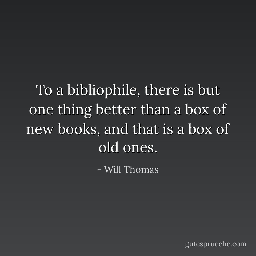 To a bibliophile, there is but one thing better than a box of new books, and that is a box of old ones. - Will Thomas