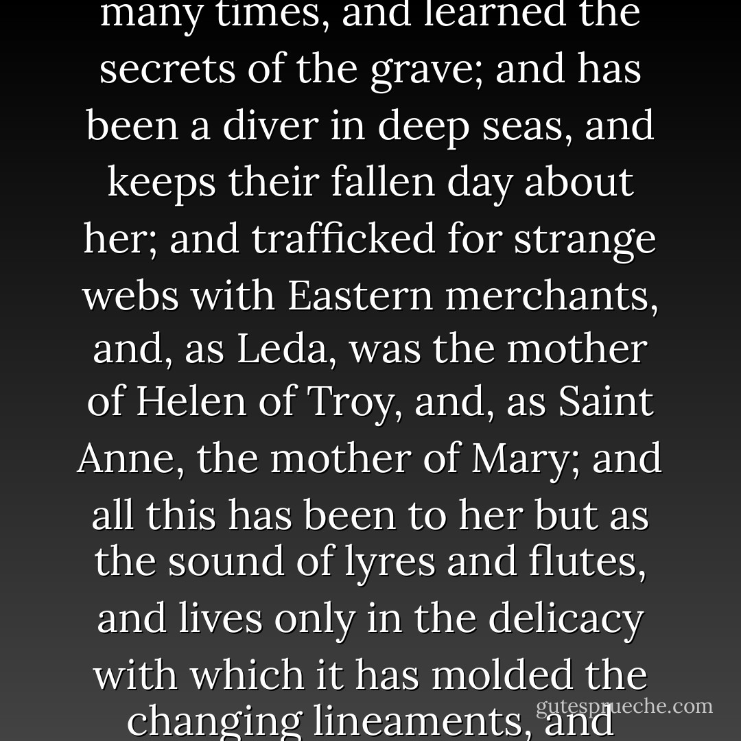 She is older than the rocks among which she sits; like the vampire, she has been dead many times, and learned the secrets of the grave; and has been a diver in deep seas, and keeps their fallen day about her; and trafficked for strange webs with Eastern merchants, and, as Leda, was the mother of Helen of Troy, and, as Saint Anne, the mother of Mary; and all this has been to her but as the sound of lyres and flutes, and lives only in the delicacy with which it has molded the changing lineaments, and tinged the eyelids and the hands. - Walter Pater