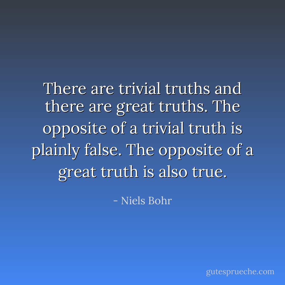 There are trivial truths and there are great truths. The opposite of a trivial truth is plainly false. The opposite of a great truth is also true. - Niels Bohr