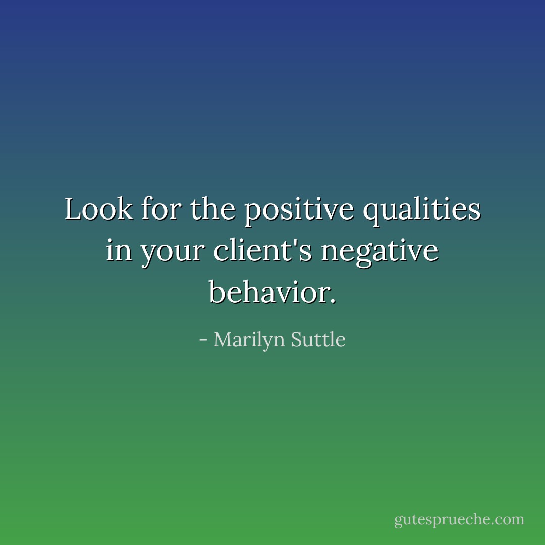 Look for the positive qualities in your client's negative behavior. - Marilyn Suttle