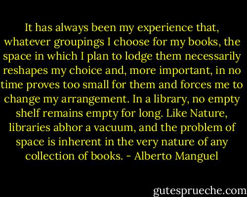 It has always been my experience that, whatever groupings I choose for my books, the space in which I plan to lodge them necessarily reshapes my choice and, more important, in no time proves too small for them and forces me to change my arrangement. In a library, no empty shelf remains empty for long. Like Nature, libraries abhor a vacuum, and the problem of space is inherent in the very nature of any collection of books. - Alberto Manguel