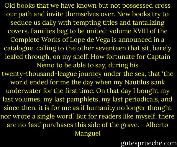 Old books that we have known but not possessed cross our path and invite themselves over. New books try to seduce us daily with tempting titles and tantalizing covers. Families beg to be united: volume XVIII of the Complete Works of Lope de Vega is announced in a catalogue, calling to the other seventeen that sit, barely leafed through, on my shelf. How fortunate for Captain Nemo to be able to say, during his twenty-thousand-league journey under the sea, that ‘the world ended for me the day when my Nautilus sank underwater for the first time. On that day I bought my last volumes, my last pamphlets, my last periodicals, and since then, it is for me as if humanity no longer thought nor wrote a single word.’ But for readers like myself, there are no ‘last’ purchases this side of the grave. - Alberto Manguel