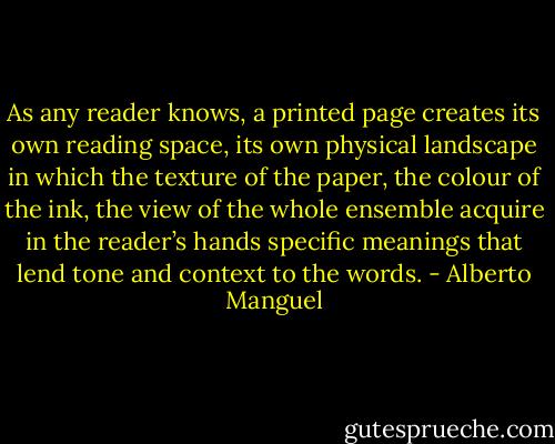 As any reader knows, a printed page creates its own reading space, its own physical landscape in which the texture of the paper, the colour of the ink, the view of the whole ensemble acquire in the reader’s hands specific meanings that lend tone and context to the words. - Alberto Manguel