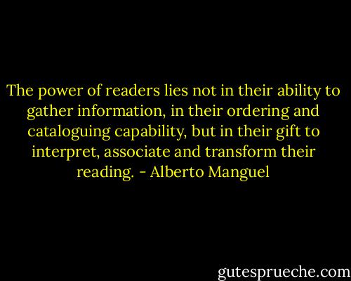 The power of readers lies not in their ability to gather information, in their ordering and cataloguing capability, but in their gift to interpret, associate and transform their reading. - Alberto Manguel
