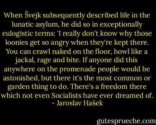 When Švejk subsequently described life in the lunatic asylum, he did so in exceptionally eulogistic terms: 'I really don't know why those loonies get so angry when they're kept there. You can crawl naked on the floor, howl like a jackal, rage and bite. If anyone did this anywhere on the promenade people would be astonished, but there it's the most common or garden thing to do. There's a freedom there which not even Socialists have ever dreamed of. - Jaroslav Hašek